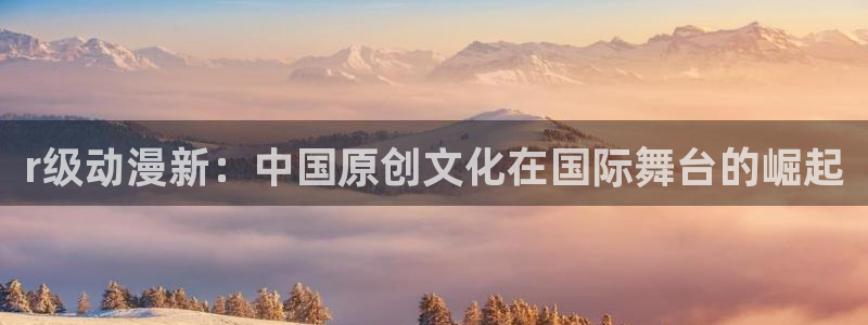 禁漫天堂网站免费观看：r级动漫新：中国原创文化在国际舞台的崛起