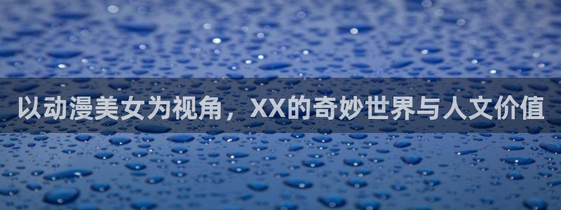 禁漫天堂的地址：以动漫美女为视角，XX的奇妙世界与人文价值
